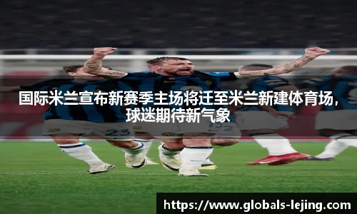 国际米兰宣布新赛季主场将迁至米兰新建体育场，球迷期待新气象