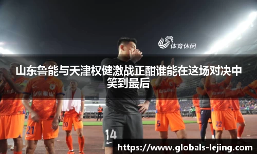 山东鲁能与天津权健激战正酣谁能在这场对决中笑到最后