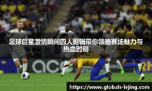 足球巨星激情瞬间四人剪辑带你领略赛场魅力与热血时刻